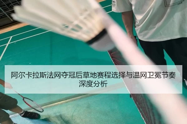 阿尔卡拉斯法网夺冠后草地赛程选择与温网卫冕节奏深度分析