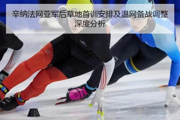 辛纳法网亚军后草地首训安排及温网备战调整深度分析